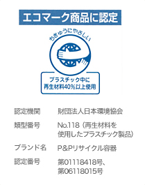 エコマーク商品に認定 認定機関　財団法人日本環境協会
類型番号　No.118（再生材料を使用したプラスチック製品）
ブランド名　P＆Pリサイクル容器
認定番号　第01118418号、第06118015号